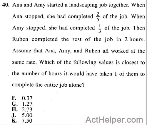 40. Ana and Amy started a landscaping job together. When Ana stopped, she had completed of the job. When Amy stopped, she had completed 1/3 of the job. Then Ruben completed the rest of the job in 2 hours. Assume that Ana, Amy, and Ruben all worked at the same rate. Which of the following values is closest to the number of hours it would have taken 1 of them to complete the entire job alone?