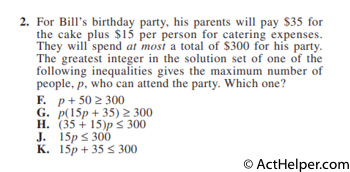 2. For Bill’s birthday party, his parents will pay $35 for the cake plus $15 per person for catering expenses. They will spend at most a total of $300 for his party. The greatest integer in the solution set of one of the following inequalities gives the maximum number of people, p, who can attend the party. Which one?