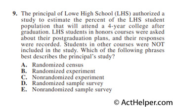 9. The principal of Lowe High School (LHS) authorized a study to estimate the percent of the LHS student population that will attend a 4-year college after graduation. LHS students in honors courses were asked about their postgraduation plans, and their responses were recorded. Students in other courses were NOT included in the study. Which of the following phrases best describes the principal’s study?